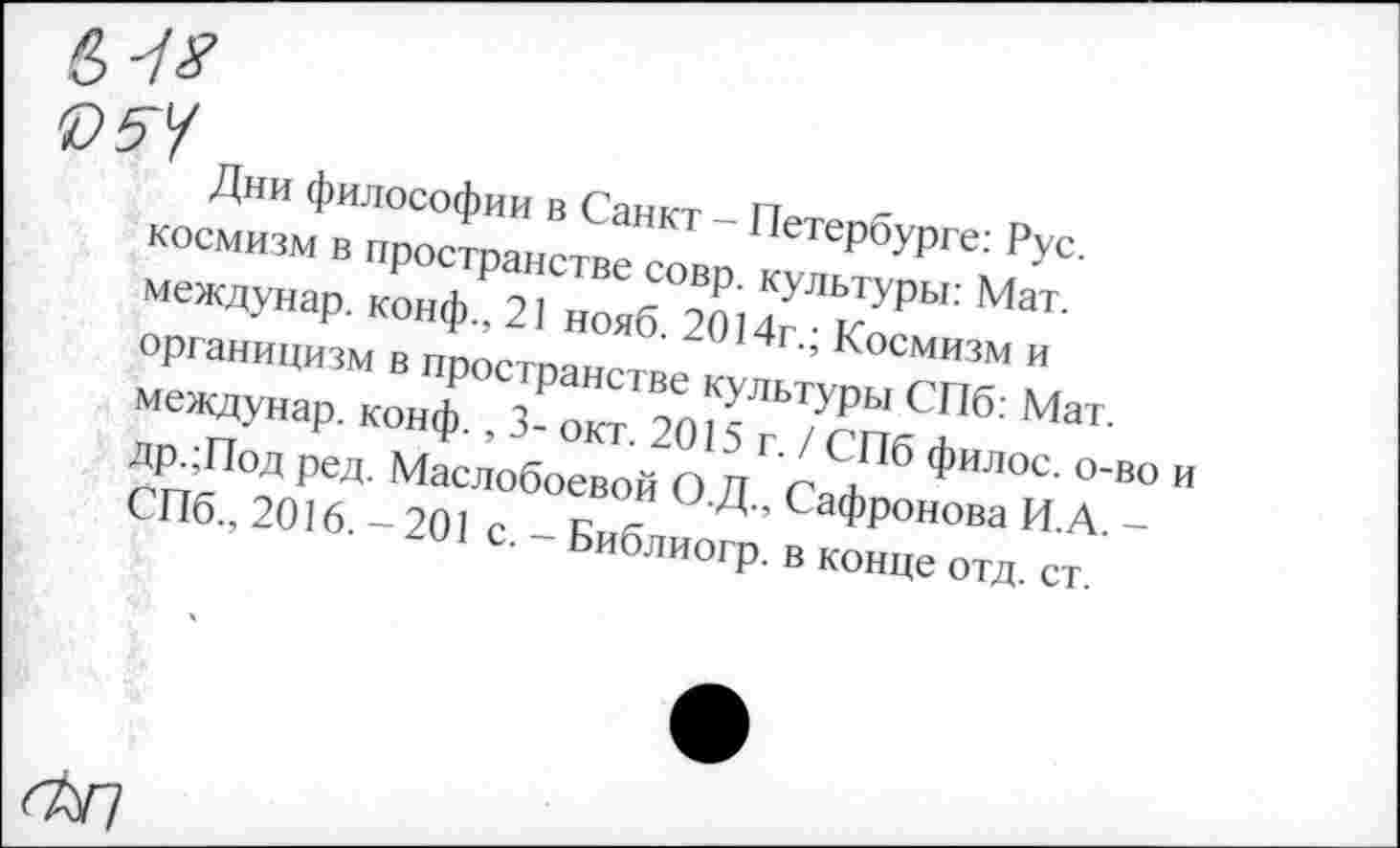 ﻿«?5У
Дни философии в Санкт - Петербурге: Рус. космизм в пространстве совр. культуры: Мат. междунар. конф., 21 нояб. 2014г.; Космизм и органицизм в пространстве культуры СПб: Мат. междунар. конф., 3- окт. 2015 г. / СПб филос. о-во и др.;Под ред. Маслобоевой О.Д., Сафронова И.А. -СПб., 2016. — 201 с. - Библиогр. в конце отд. ст.